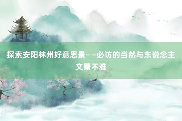 探索安阳林州好意思景——必访的当然与东说念主文景不雅